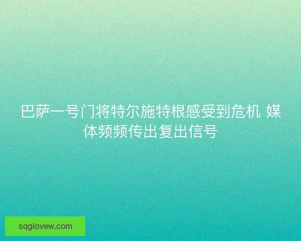 巴萨一号门将特尔施特根感受到危机 媒体频频传出复出信号